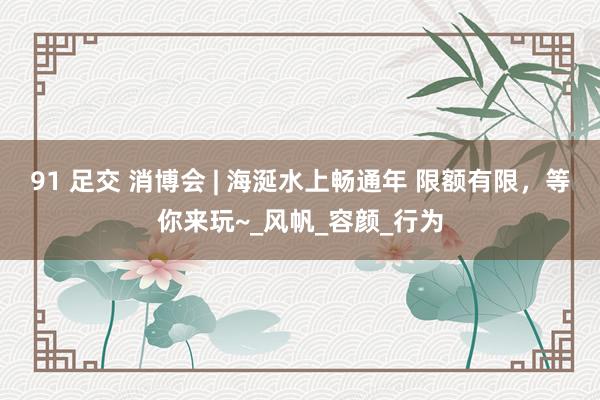 91 足交 消博会 | 海涎水上畅通年 限额有限，等你来玩~_风帆_容颜_行为