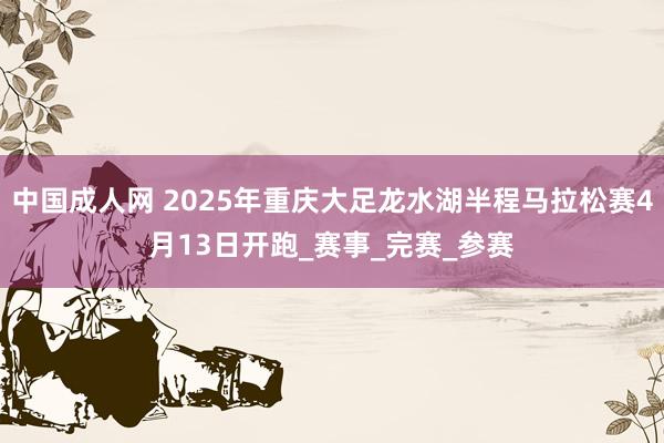 中国成人网 2025年重庆大足龙水湖半程马拉松赛4月13日开跑_赛事_完赛_参赛