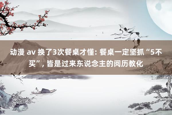 动漫 av 换了3次餐桌才懂: 餐桌一定坚抓“5不买”， 皆是过来东说念主的阅历教化