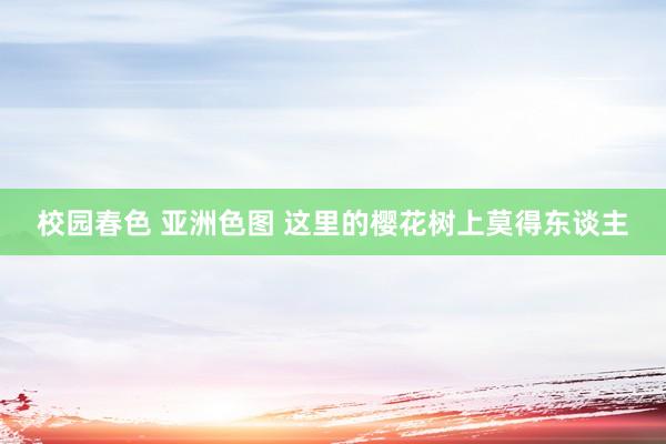 校园春色 亚洲色图 这里的樱花树上莫得东谈主
