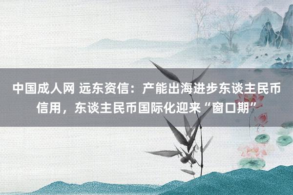 中国成人网 远东资信：产能出海进步东谈主民币信用，东谈主民币国际化迎来“窗口期”