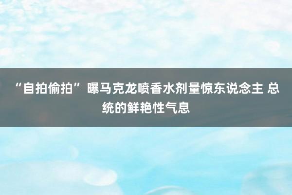“自拍偷拍” 曝马克龙喷香水剂量惊东说念主 总统的鲜艳性气息