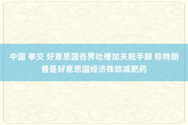 中国 拳交 好意思国各界吐槽加关税手脚 称特朗普是好意思国经济殊效减肥药