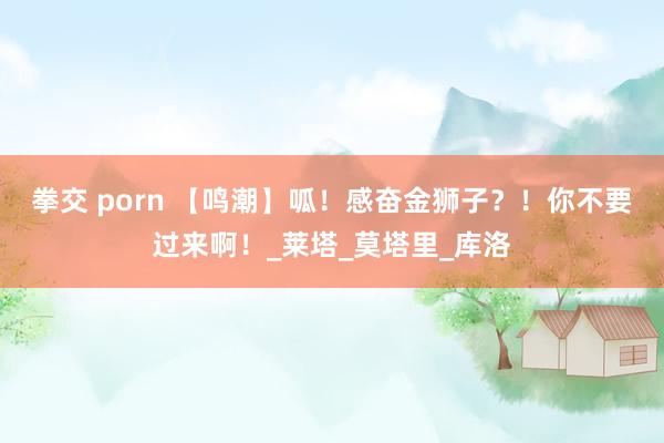 拳交 porn 【鸣潮】呱！感奋金狮子？！你不要过来啊！_莱塔_莫塔里_库洛