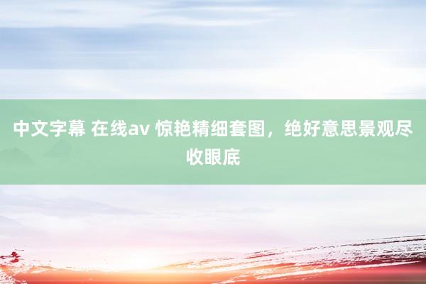 中文字幕 在线av 惊艳精细套图，绝好意思景观尽收眼底