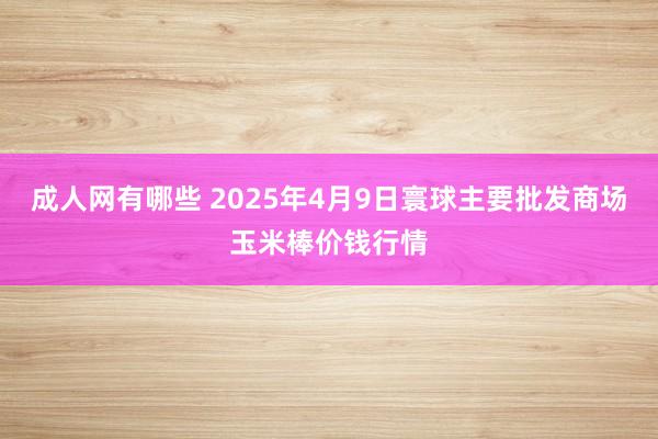 成人网有哪些 2025年4月9日寰球主要批发商场玉米棒价钱行情