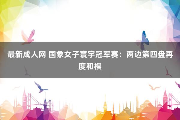 最新成人网 国象女子寰宇冠军赛：两边第四盘再度和棋