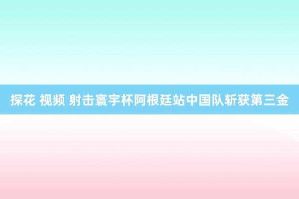 探花 视频 射击寰宇杯阿根廷站中国队斩获第三金