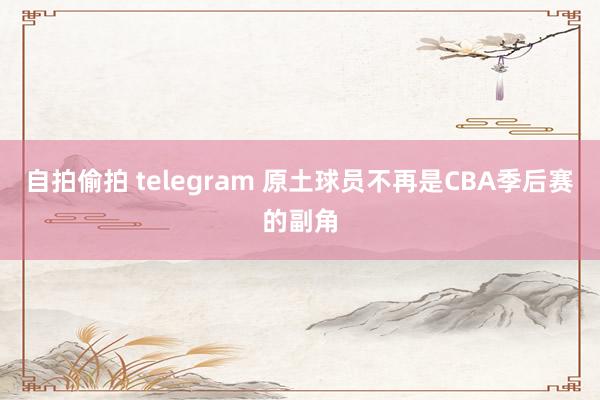 自拍偷拍 telegram 原土球员不再是CBA季后赛的副角