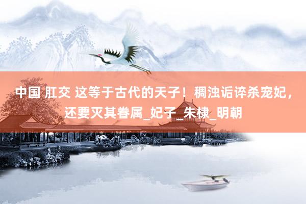 中国 肛交 这等于古代的天子！稠浊诟谇杀宠妃，还要灭其眷属_妃子_朱棣_明朝