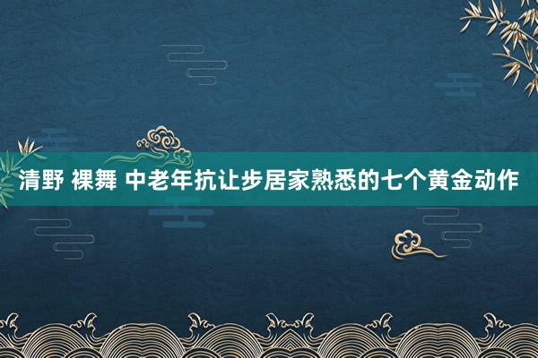 清野 裸舞 中老年抗让步居家熟悉的七个黄金动作