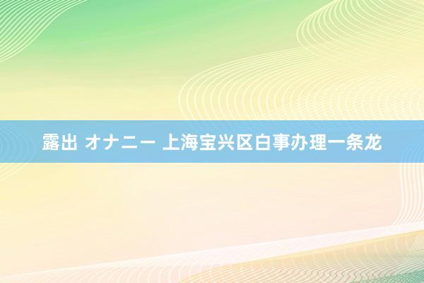 露出 オナニー 上海宝兴区白事办理一条龙