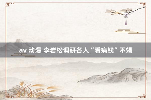 av 动漫 李岩松调研各人“看病钱”不竭