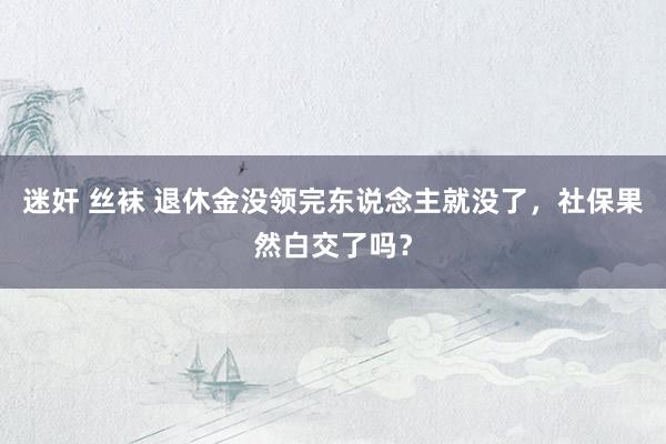 迷奸 丝袜 退休金没领完东说念主就没了，社保果然白交了吗？