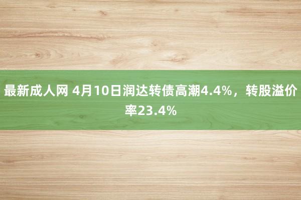 最新成人网 4月10日润达转债高潮4.4%，转股溢价率23.4%