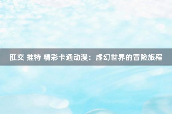 肛交 推特 精彩卡通动漫：虚幻世界的冒险旅程