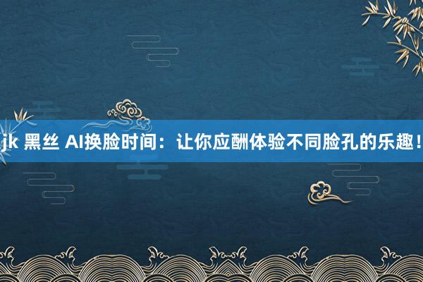 jk 黑丝 AI换脸时间：让你应酬体验不同脸孔的乐趣！