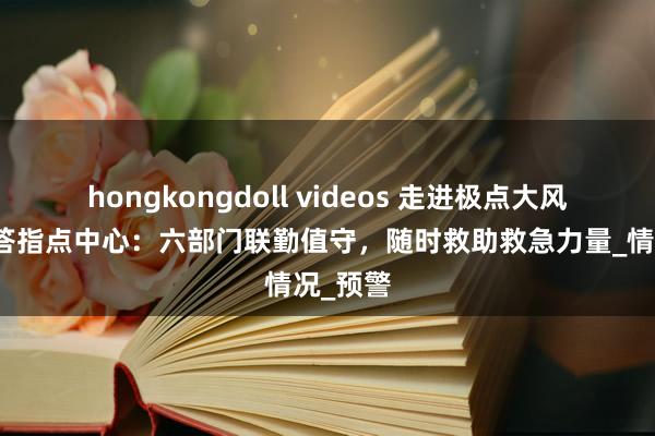hongkongdoll videos 走进极点大风北京应答指点中心：六部门联勤值守，随时救助救急力量_情况_预警