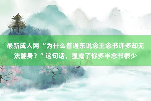 最新成人网 “为什么普通东说念主念书许多却无法翻身？”这句话，显露了你多半念书很少