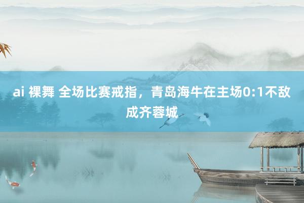 ai 裸舞 全场比赛戒指，青岛海牛在主场0:1不敌成齐蓉城