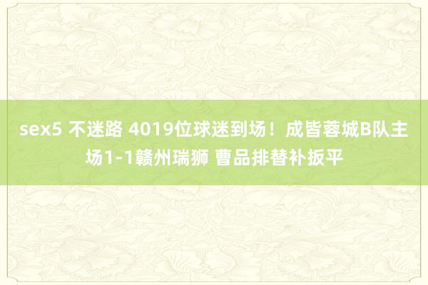 sex5 不迷路 4019位球迷到场！成皆蓉城B队主场1-1赣州瑞狮 曹品排替补扳平