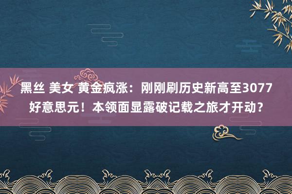 黑丝 美女 黄金疯涨：刚刚刷历史新高至3077好意思元！本领面显露破记载之旅才开动？