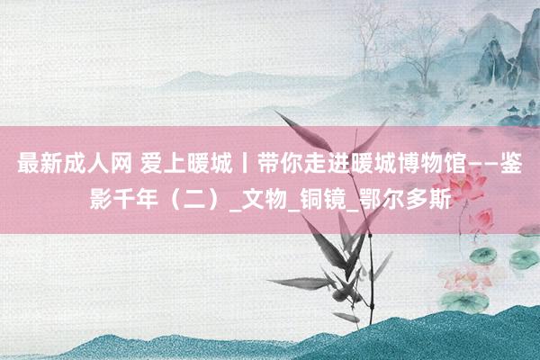 最新成人网 爱上暖城丨带你走进暖城博物馆——鉴影千年（二）_文物_铜镜_鄂尔多斯