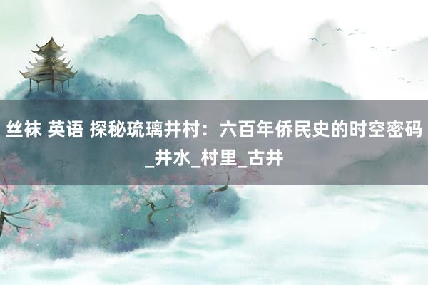 丝袜 英语 探秘琉璃井村：六百年侨民史的时空密码_井水_村里_古井