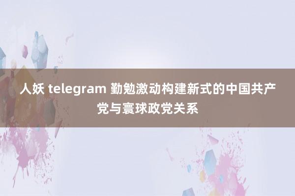人妖 telegram 勤勉激动构建新式的中国共产党与寰球政党关系