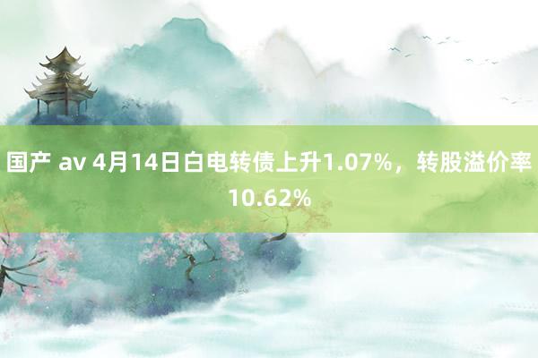 国产 av 4月14日白电转债上升1.07%,转股溢价率10.62%