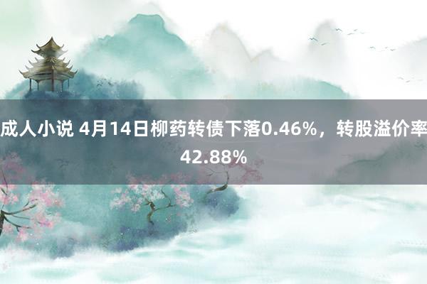 成人小说 4月14日柳药转债下落0.46%，转股溢价率42.88%