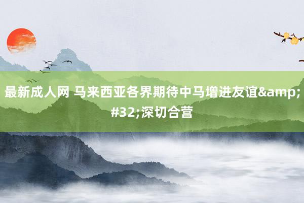 最新成人网 马来西亚各界期待中马增进友谊&#32;深切合营