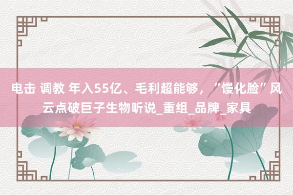 电击 调教 年入55亿、毛利超能够，“馒化脸”风云点破巨子生物听说_重组_品牌_家具