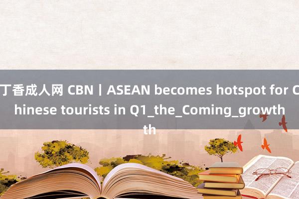 丁香成人网 CBN丨ASEAN becomes hotspot for Chinese tourists in Q1_the_Coming_growth