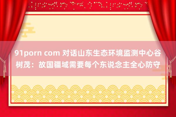 91porn com 对话山东生态环境监测中心谷树茂：故国疆域需要每个东说念主全心防守