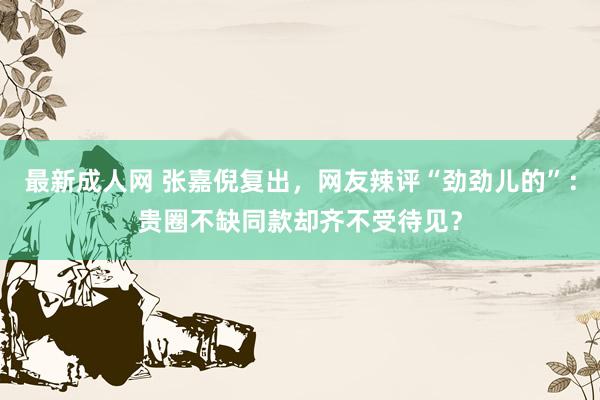 最新成人网 张嘉倪复出，网友辣评“劲劲儿的”：贵圈不缺同款却齐不受待见？