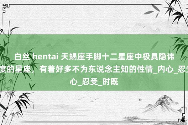 白丝 hentai 天蝎座手脚十二星座中极具隐讳感与深度的星座，有着好多不为东说念主知的性情_内心_忍受_时既