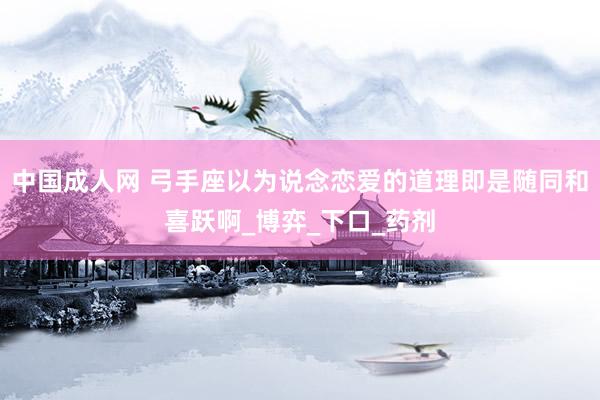 中国成人网 弓手座以为说念恋爱的道理即是随同和喜跃啊_博弈_下口_药剂
