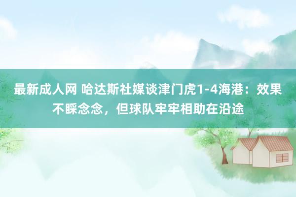 最新成人网 哈达斯社媒谈津门虎1-4海港：效果不睬念念，但球队牢牢相助在沿途
