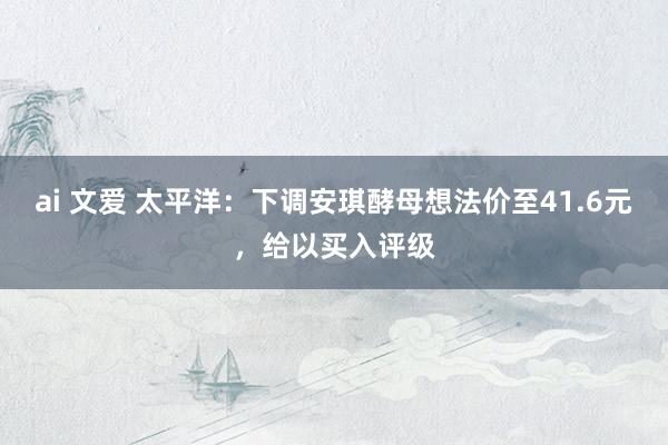 ai 文爱 太平洋：下调安琪酵母想法价至41.6元，给以买入评级