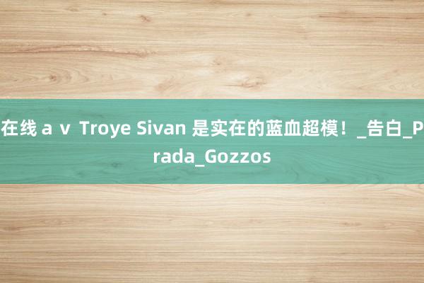 在线ａｖ Troye Sivan 是实在的蓝血超模！_告白_Prada_Gozzos