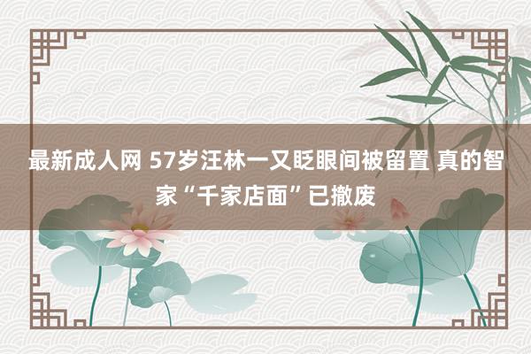 最新成人网 57岁汪林一又眨眼间被留置 真的智家“千家店面”已撤废
