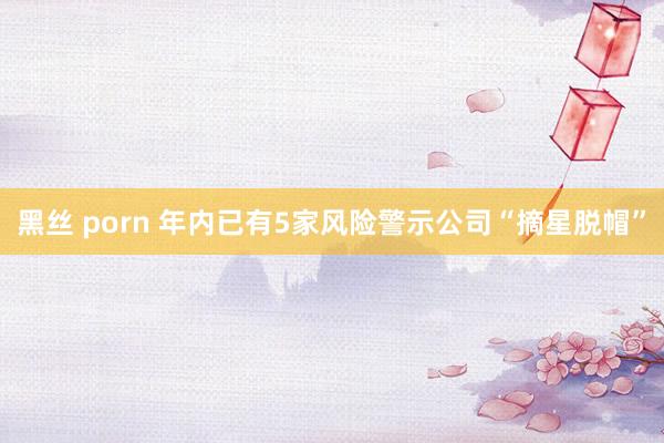 黑丝 porn 年内已有5家风险警示公司“摘星脱帽”