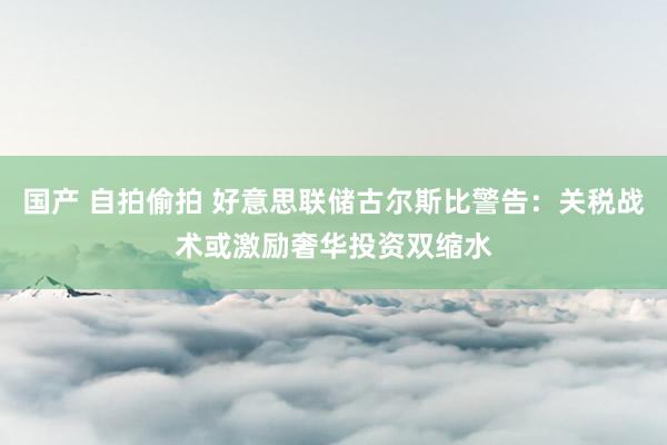 国产 自拍偷拍 好意思联储古尔斯比警告：关税战术或激励奢华投资双缩水