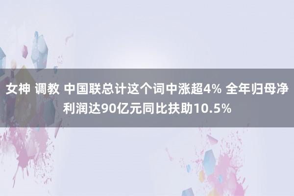 女神 调教 中国联总计这个词中涨超4% 全年归母净利润达90亿元同比扶助10.5%