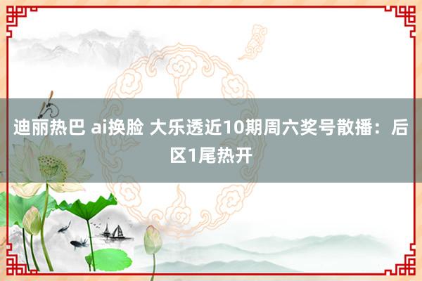 迪丽热巴 ai换脸 大乐透近10期周六奖号散播：后区1尾热开
