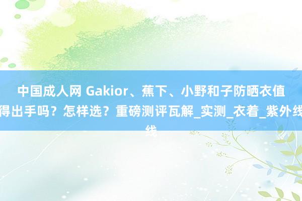 中国成人网 Gakior、蕉下、小野和子防晒衣值得出手吗？怎样选？重磅测评瓦解_实测_衣着_紫外线