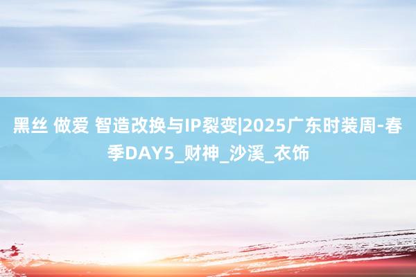 黑丝 做爱 智造改换与IP裂变|2025广东时装周-春季DAY5_财神_沙溪_衣饰