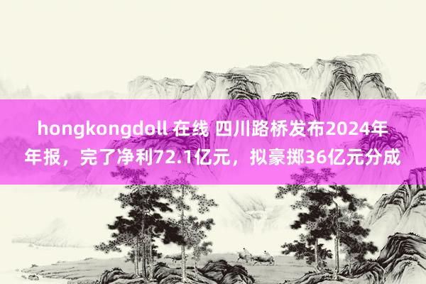 hongkongdoll 在线 四川路桥发布2024年年报，完了净利72.1亿元，拟豪掷36亿元分成