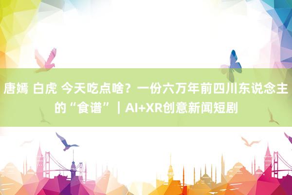 唐嫣 白虎 今天吃点啥？一份六万年前四川东说念主的“食谱”｜AI+XR创意新闻短剧